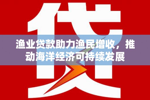 合浦渔业贷款助力渔民增收，推动海洋经济可持续发展