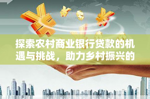 合浦探索农村商业银行贷款的机遇与挑战，助力乡村振兴的金融引擎