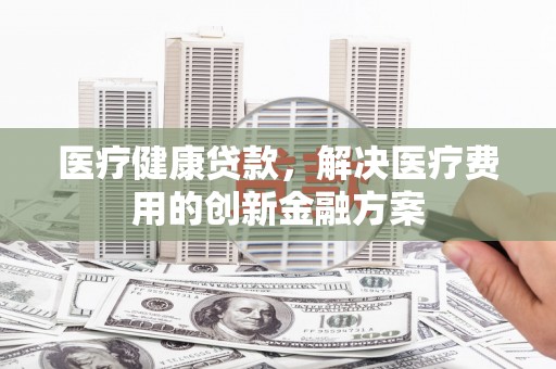 合浦医疗健康贷款，解决医疗费用的创新金融方案